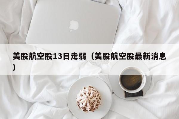 美股航空股13日走弱（美股航空股最新消息）