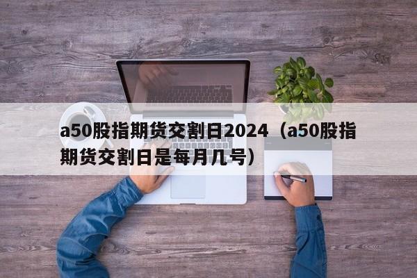 a50股指期货交割日2024（a50股指期货交割日是每月几号）