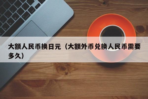 大额人民币换日元（大额外币兑换人民币需要多久）