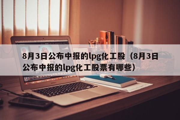 8月3日公布中报的lpg化工股（8月3日公布中报的lpg化工股票有哪些）