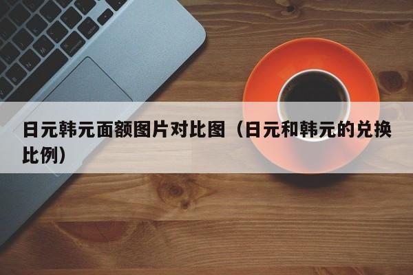 日元韩元面额图片对比图（日元和韩元的兑换比例）