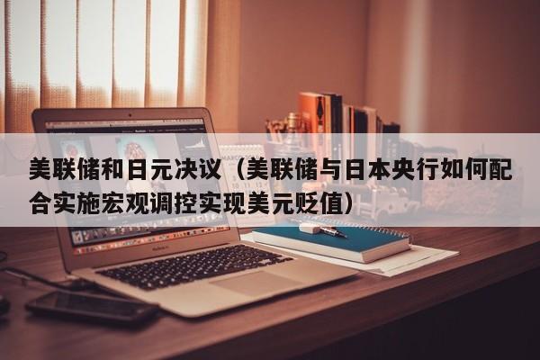 美联储和日元决议（美联储与日本央行如何配合实施宏观调控实现美元贬值）