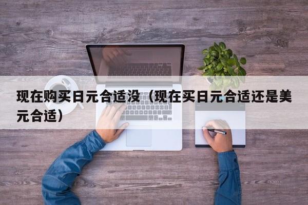 现在购买日元合适没（现在买日元合适还是美元合适）