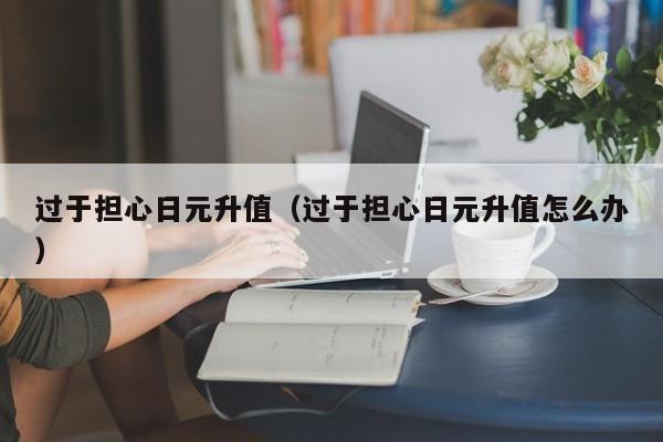 过于担心日元升值（过于担心日元升值怎么办）