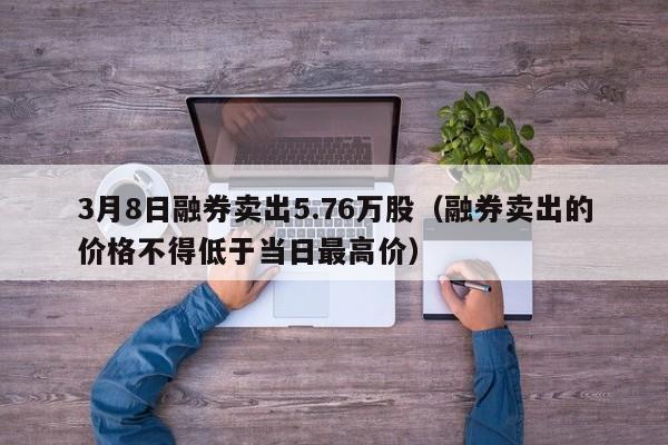3月8日融券卖出5.76万股（融券卖出的价格不得低于当日最高价）