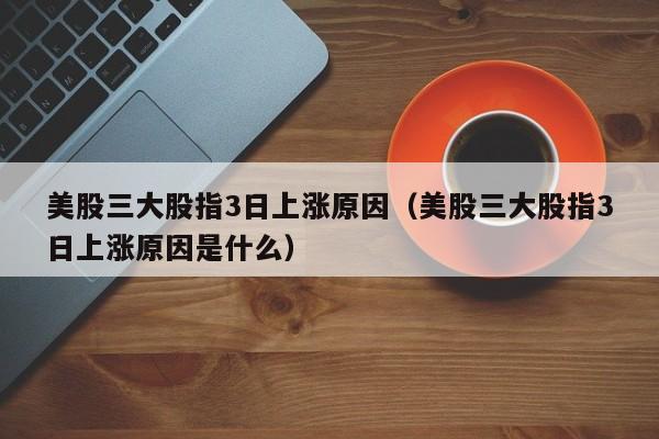 美股三大股指3日上涨原因（美股三大股指3日上涨原因是什么）