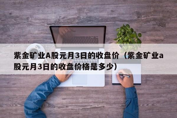 紫金矿业A股元月3日的收盘价（紫金矿业a股元月3日的收盘价格是多少）