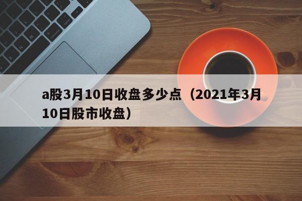 a股3月10日收盘多少点（2021年3月10日股市收盘）