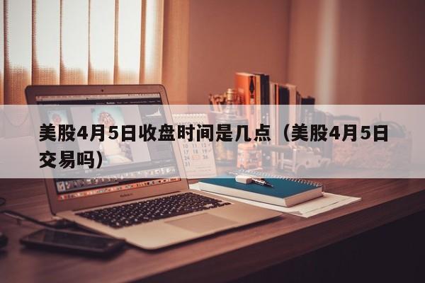美股4月5日收盘时间是几点（美股4月5日交易吗）