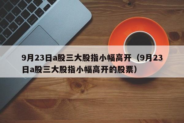 9月23日a股三大股指小幅高开（9月23日a股三大股指小幅高开的股票）