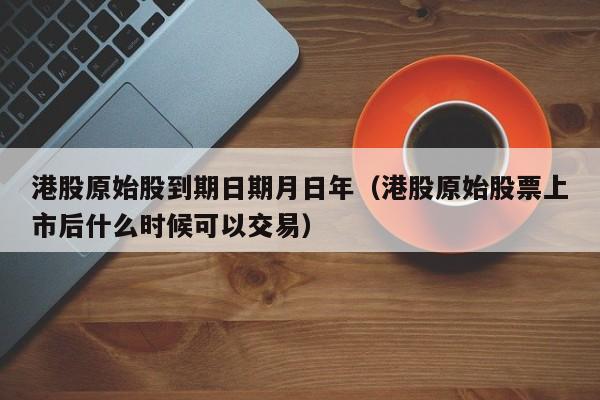 港股原始股到期日期月日年（港股原始股票上市后什么时候可以交易）