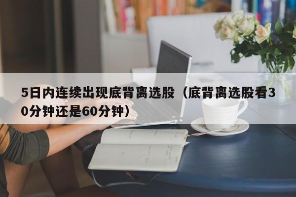 5日内连续出现底背离选股（底背离选股看30分钟还是60分钟）