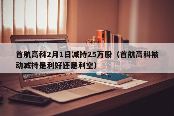 首航高科2月1日减持25万股（首航高科被动减持是利好还是利空）