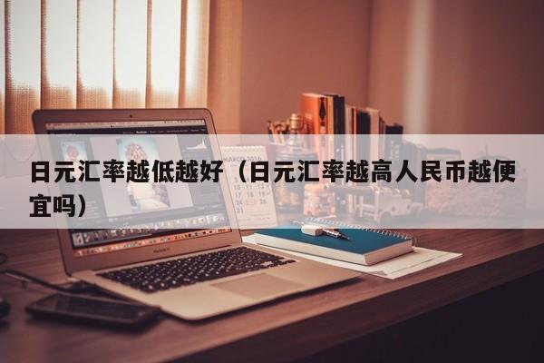 日元汇率越低越好（日元汇率越高人民币越便宜吗）