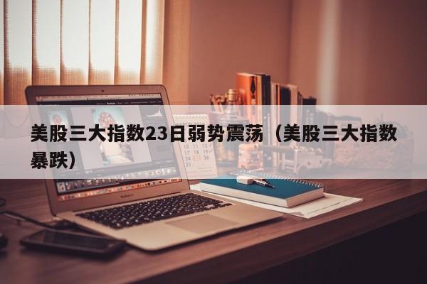 美股三大指数23日弱势震荡（美股三大指数暴跌）