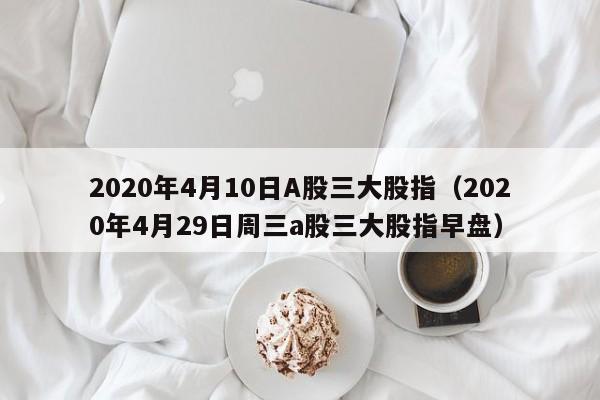 2020年4月10日A股三大股指（2020年4月29日周三a股三大股指早盘）
