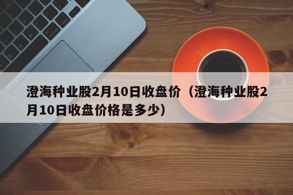 澄海种业股2月10日收盘价（澄海种业股2月10日收盘价格是多少）
