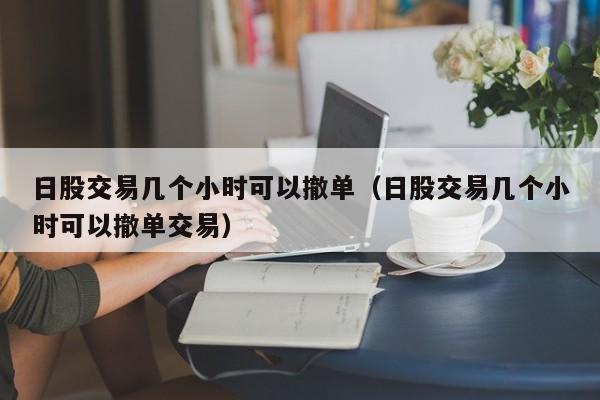日股交易几个小时可以撤单（日股交易几个小时可以撤单交易）