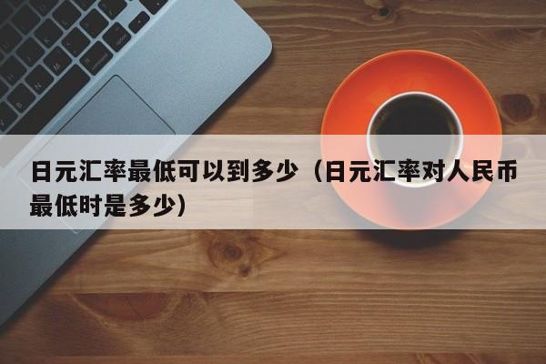 日元汇率最低可以到多少（日元汇率对人民币最低时是多少）