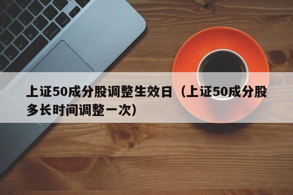 上证50成分股调整生效日（上证50成分股多长时间调整一次）