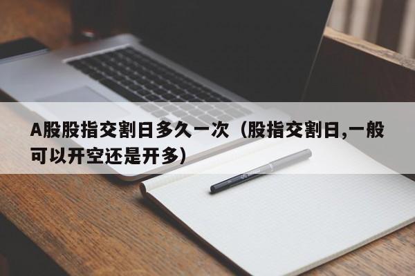A股股指交割日多久一次（股指交割日,一般可以开空还是开多）