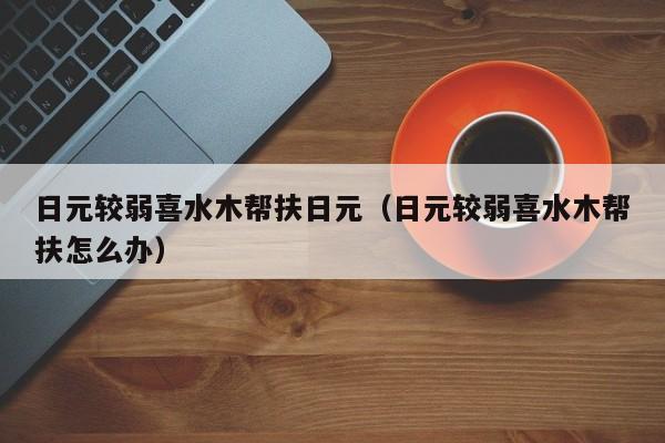日元较弱喜水木帮扶日元（日元较弱喜水木帮扶怎么办）