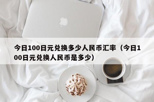 今日100日元兑换多少人民币汇率（今日100日元兑换人民币是多少）