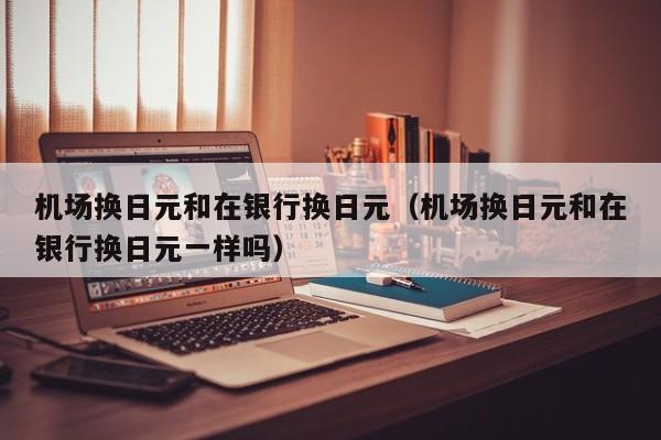 机场换日元和在银行换日元（机场换日元和在银行换日元一样吗）