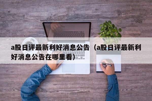 a股日评最新利好消息公告（a股日评最新利好消息公告在哪里看）