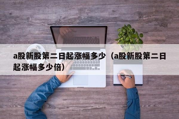 a股新股第二日起涨幅多少（a股新股第二日起涨幅多少倍）