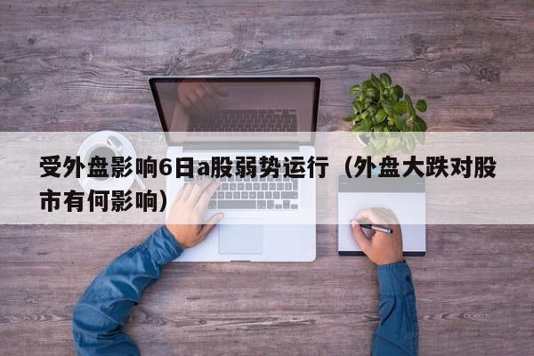 受外盘影响6日a股弱势运行（外盘大跌对股市有何影响）