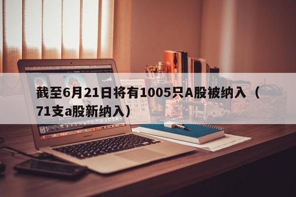 截至6月21日将有1005只A股被纳入（71支a股新纳入）