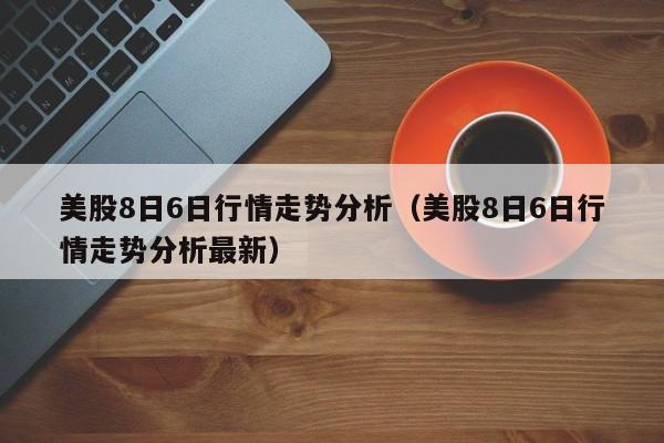 美股8日6日行情走势分析（美股8日6日行情走势分析最新）