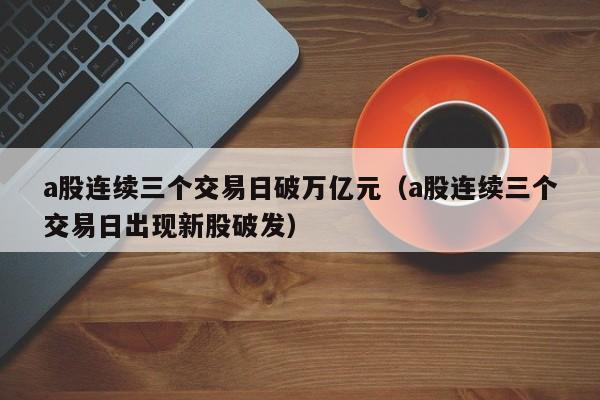 a股连续三个交易日破万亿元（a股连续三个交易日出现新股破发）