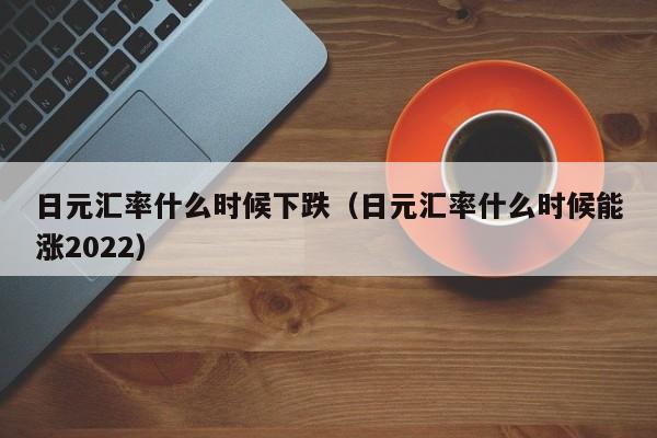 日元汇率什么时候下跌（日元汇率什么时候能涨2022）