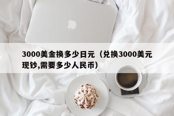 3000美金换多少日元（兑换3000美元现钞,需要多少人民币）