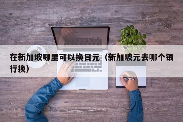 在新加坡哪里可以换日元（新加坡元去哪个银行换）