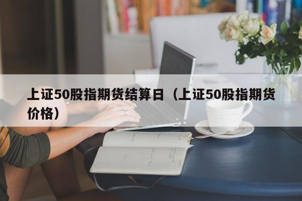 上证50股指期货结算日（上证50股指期货价格）