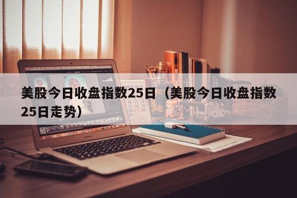 美股今日收盘指数25日（美股今日收盘指数25日走势）