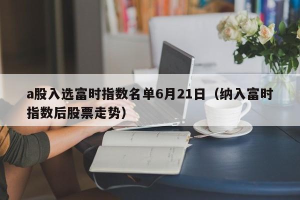 a股入选富时指数名单6月21日（纳入富时指数后股票走势）