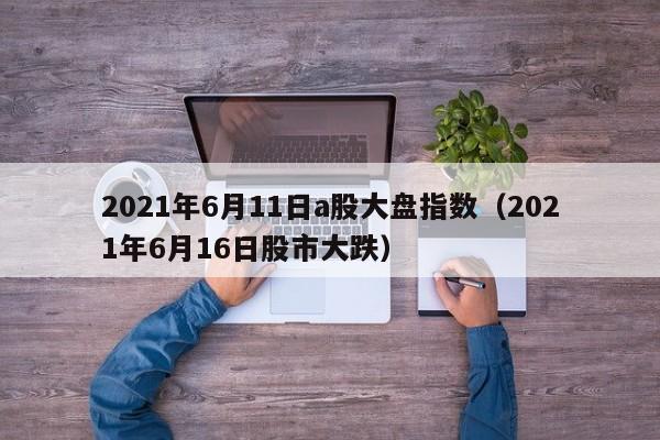2021年6月11日a股大盘指数（2021年6月16日股市大跌）