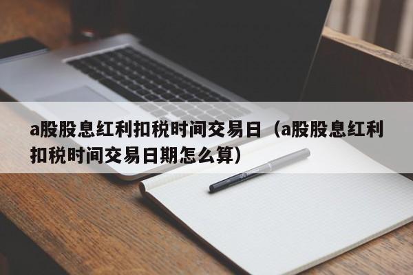 a股股息红利扣税时间交易日（a股股息红利扣税时间交易日期怎么算）