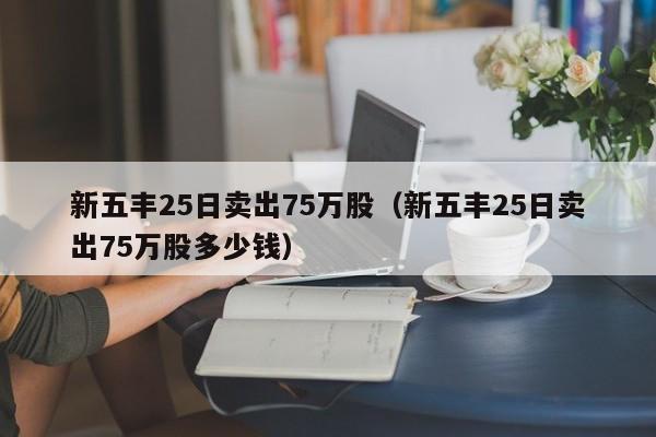 新五丰25日卖出75万股（新五丰25日卖出75万股多少钱）