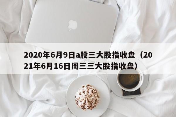 2020年6月9日a股三大股指收盘（2021年6月16日周三三大股指收盘）