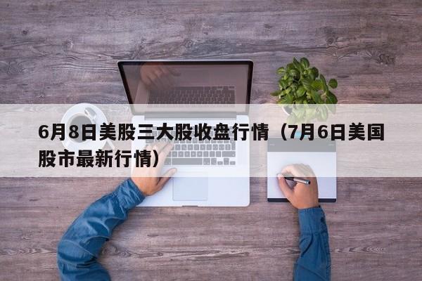 6月8日美股三大股收盘行情（7月6日美国股市最新行情）
