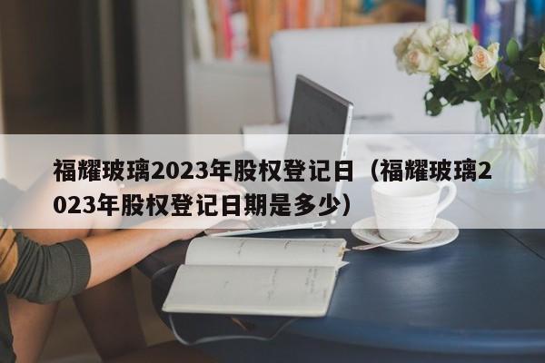 福耀玻璃2023年股权登记日（福耀玻璃2023年股权登记日期是多少）