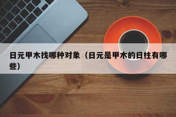日元甲木找哪种对象（日元是甲木的日柱有哪些）