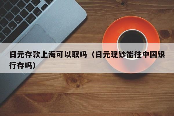 日元存款上海可以取吗（日元现钞能往中国银行存吗）