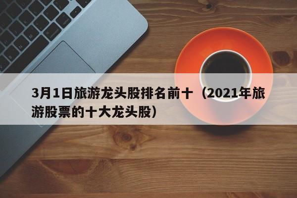 3月1日旅游龙头股排名前十（2021年旅游股票的十大龙头股）