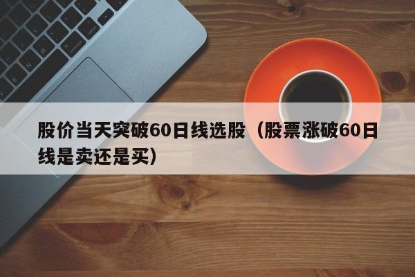 股价当天突破60日线选股（股票涨破60日线是卖还是买）
